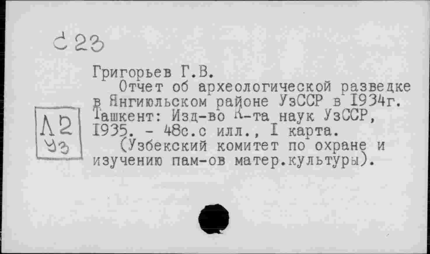 ﻿Григорьев Г.В.
Отчет об археологической разведке в Янгиюльском" районе УзССР в 1934г. Ташкент: Изд-во л-та наук УзССР, 1935. - 48с.с илл., I карта.
(Узбекский комитет по" охране и изучению пам-ов матер.культуры).